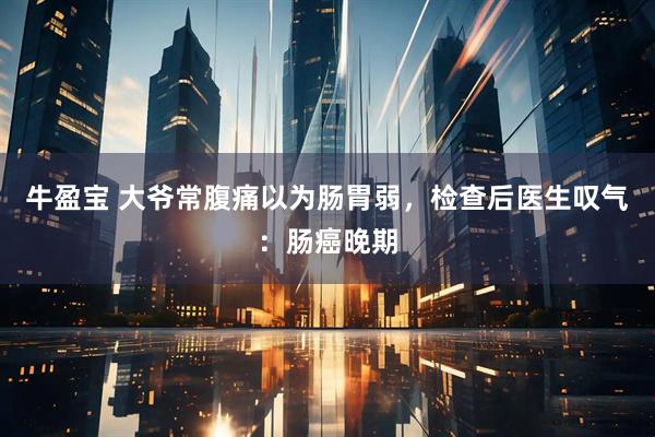 牛盈宝 大爷常腹痛以为肠胃弱，检查后医生叹气：肠癌晚期
