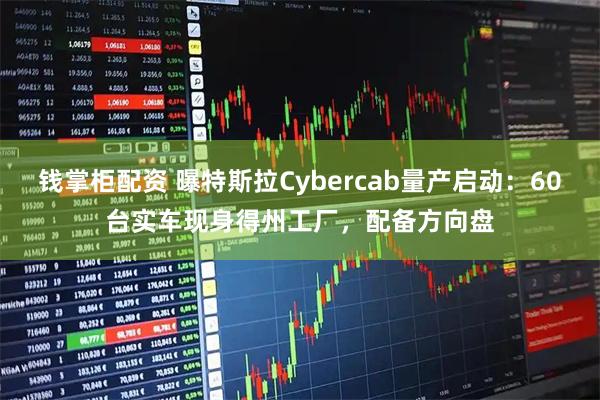 钱掌柜配资 曝特斯拉Cybercab量产启动：60台实车现身得州工厂，配备方向盘