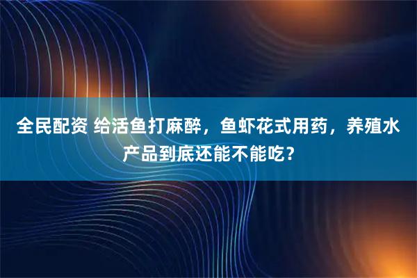 全民配资 给活鱼打麻醉，鱼虾花式用药，养殖水产品到底还能不能吃？