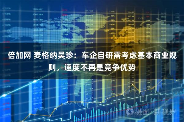 倍加网 麦格纳吴珍：车企自研需考虑基本商业规则，速度不再是竞争优势