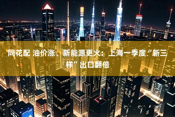 同花配 油价涨、新能源更火：上海一季度“新三样”出口翻倍