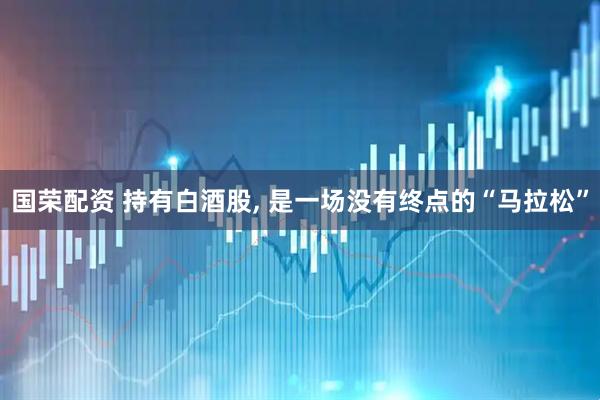 国荣配资 持有白酒股, 是一场没有终点的“马拉松”