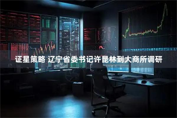 证星策略 辽宁省委书记许昆林到大商所调研