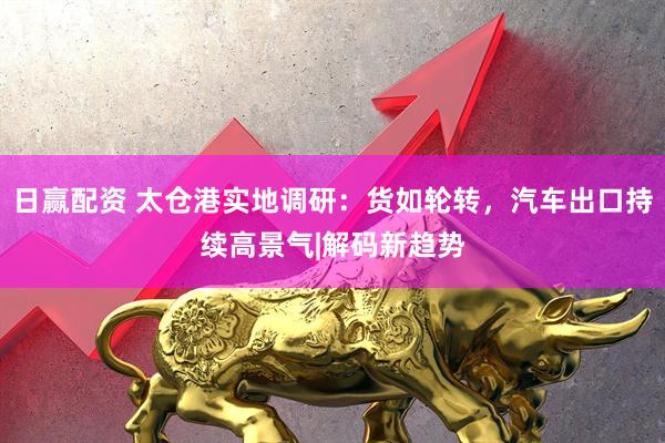日赢配资 太仓港实地调研：货如轮转，汽车出口持续高景气|解码新趋势