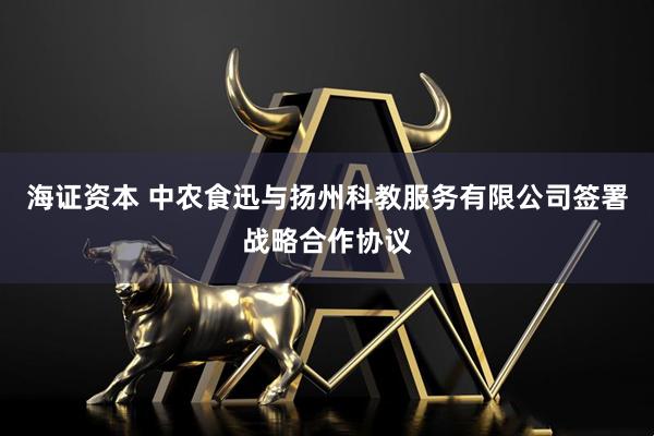 海证资本 中农食迅与扬州科教服务有限公司签署战略合作协议