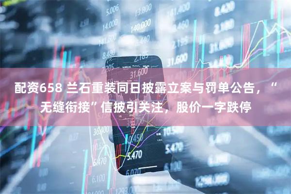 配资658 兰石重装同日披露立案与罚单公告，“无缝衔接”信披引关注，股价一字跌停