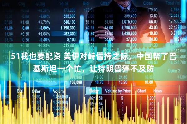 51我也要配资 美伊对峙僵持之际，中国帮了巴基斯坦一个忙，让特朗普猝不及防