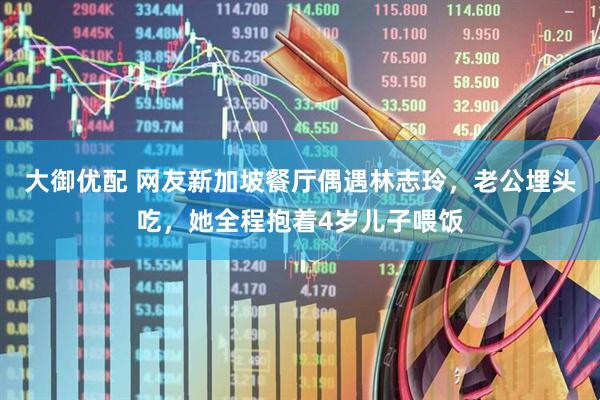 大御优配 网友新加坡餐厅偶遇林志玲，老公埋头吃，她全程抱着4岁儿子喂饭
