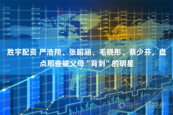 胜宇配资 严浩翔、张韶涵、毛晓彤、蔡少芬，盘点那些被父母“背刺”的明星