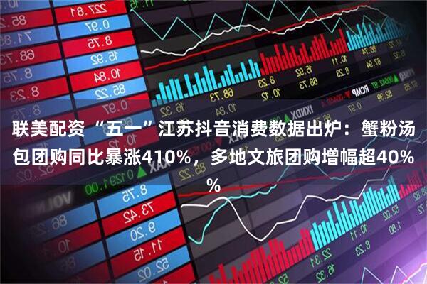 联美配资 “五一”江苏抖音消费数据出炉：蟹粉汤包团购同比暴涨410%，多地文旅团购增幅超40%