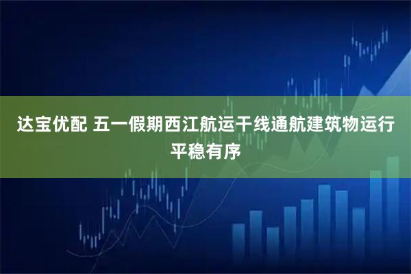 达宝优配 五一假期西江航运干线通航建筑物运行平稳有序