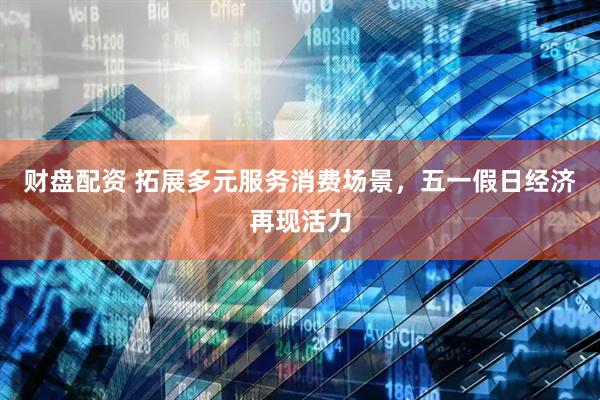 财盘配资 拓展多元服务消费场景，五一假日经济再现活力