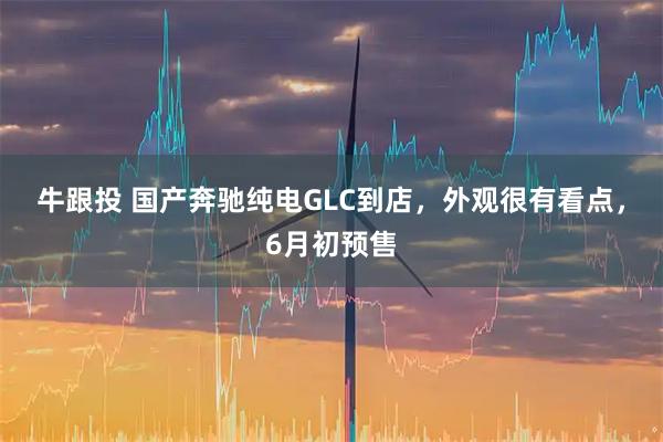 牛跟投 国产奔驰纯电GLC到店，外观很有看点，6月初预售