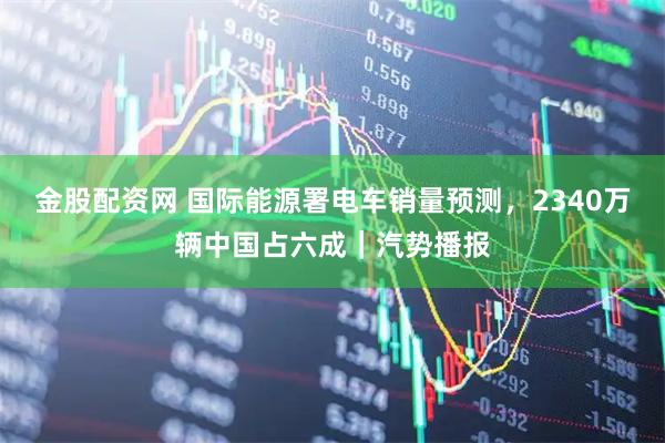 金股配资网 国际能源署电车销量预测，2340万辆中国占六成｜汽势播报