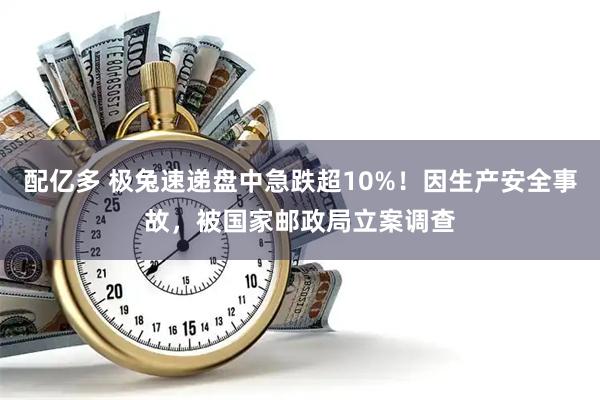配亿多 极兔速递盘中急跌超10%！因生产安全事故，被国家邮政局立案调查