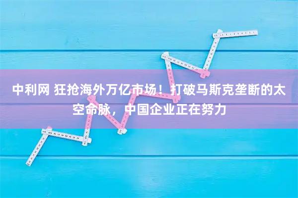中利网 狂抢海外万亿市场！打破马斯克垄断的太空命脉，中国企业正在努力