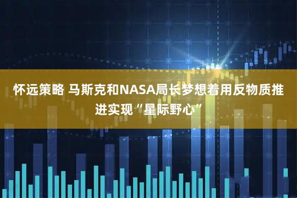 怀远策略 马斯克和NASA局长梦想着用反物质推进实现“星际野心”