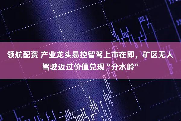 领航配资 产业龙头易控智驾上市在即，矿区无人驾驶迈过价值兑现“分水岭”