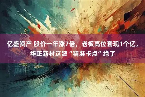 亿盛资产 股价一年涨7倍，老板高位套现1个亿，华正新材这波“精准卡点”绝了