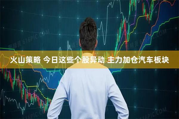 火山策略 今日这些个股异动 主力加仓汽车板块