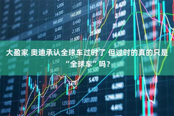 大盈家 奥迪承认全球车过时了 但过时的真的只是“全球车”吗？