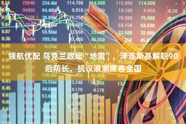 领航优配 乌克兰政坛“地震”，泽连斯基解职90后防长，抗议浪潮席卷全国