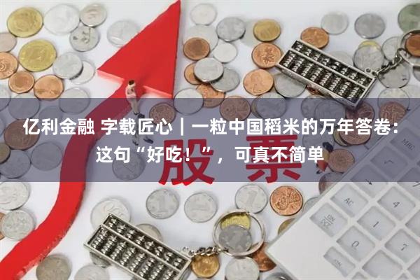 亿利金融 字载匠心｜一粒中国稻米的万年答卷：这句“好吃！”，可真不简单