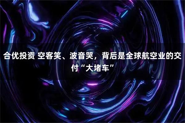 合优投资 空客笑、波音哭，背后是全球航空业的交付“大堵车”