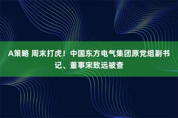 A策略 周末打虎！中国东方电气集团原党组副书记、董事宋致远被查