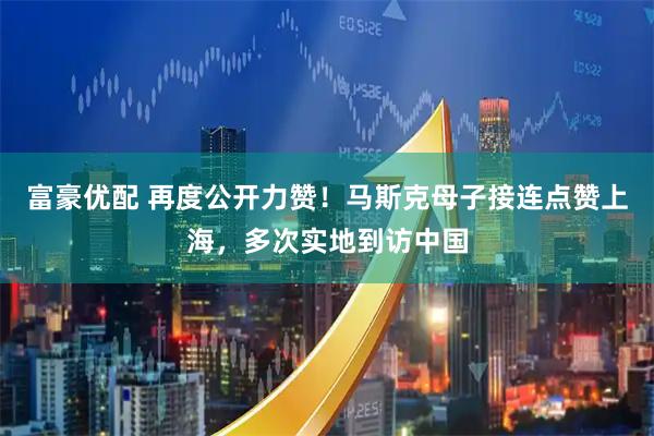 富豪优配 再度公开力赞！马斯克母子接连点赞上海，多次实地到访中国