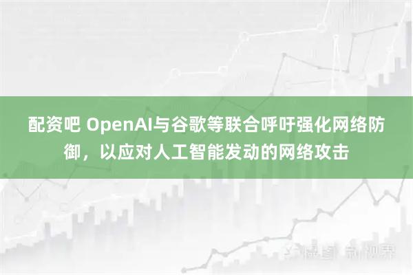 配资吧 OpenAI与谷歌等联合呼吁强化网络防御，以应对人工智能发动的网络攻击