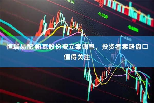 恒瑞易配 帕瓦股份被立案调查,投资者索赔窗口值得关注