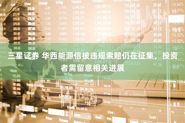 三星证券 华西能源信披违规索赔仍在征集，投资者需留意相关进展