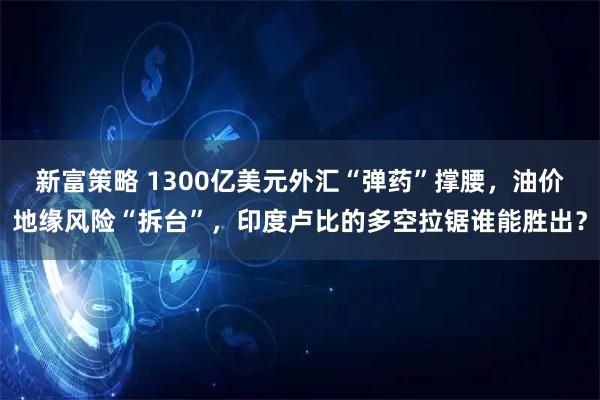 新富策略 1300亿美元外汇“弹药”撑腰，油价地缘风险“拆台”，印度卢比的多空拉锯谁能胜出？