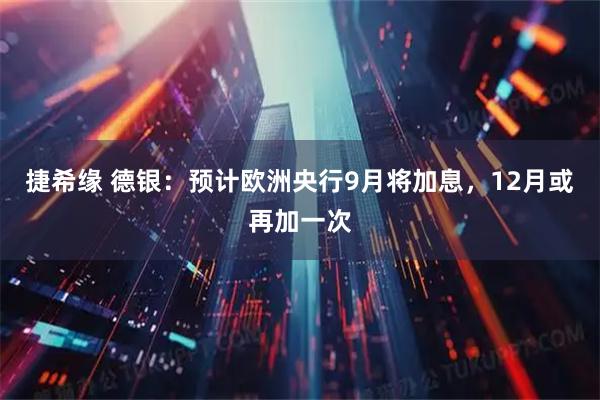 捷希缘 德银：预计欧洲央行9月将加息，12月或再加一次